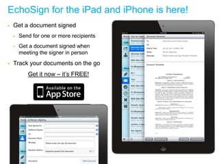 EchoSign for the iPad and iPhone is here!
      Get a document signed
            Send for one or more recipients
            Get a document signed when
             meeting the signer in person
      Track your documents on the go
                      Get it now – it’s FREE!




© 2011 Adobe Systems Incorporated. All Rights Reserved. Adobe Confidential.   1
 