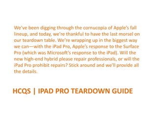HCQS | IPAD PRO TEARDOWN GUIDE
We’ve been digging through the cornucopia of Apple’s fall
lineup, and today, we're thankful to have the last morsel on
our teardown table. We’re wrapping up in the biggest way
we can—with the iPad Pro, Apple’s response to the Surface
Pro (which was Microsoft’s response to the iPad). Will the
new high-end hybrid please repair professionals, or will the
iPad Pro prohibit repairs? Stick around and we'll provide all
the details.
 