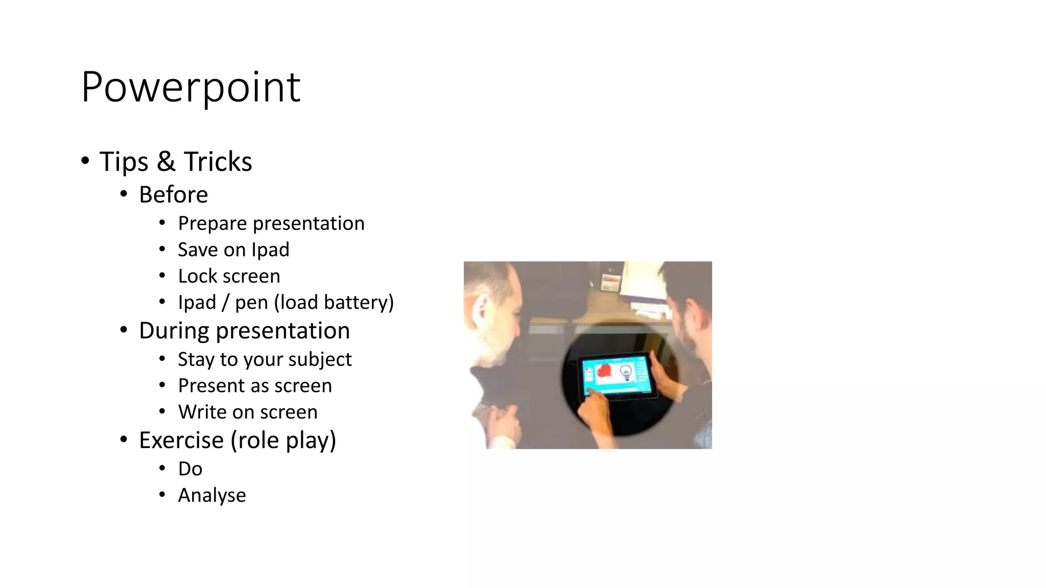 Powerpoint
• Tips & Tricks
• Before
• Prepare presentation
• Save on Ipad
• Lock screen
• Ipad / pen (load battery)
• During presentation
• Stay to your subject
• Present as screen
• Write on screen
• Exercise (role play)
• Do
• Analyse
 