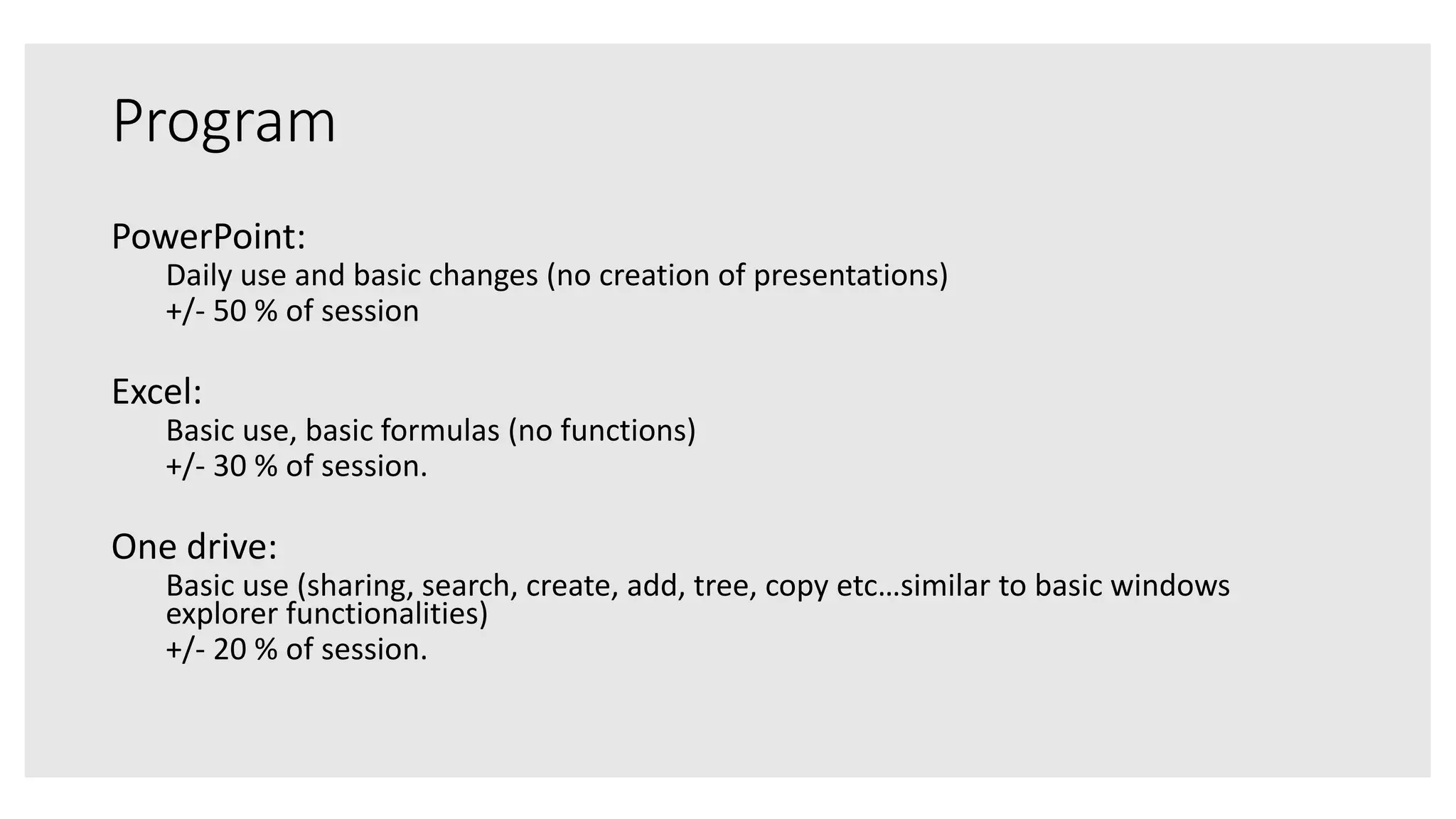 Program
PowerPoint:
Daily use and basic changes (no creation of presentations)
+/- 50 % of session
Excel:
Basic use, basic formulas (no functions)
+/- 30 % of session.
One drive:
Basic use (sharing, search, create, add, tree, copy etc…similar to basic windows
explorer functionalities)
+/- 20 % of session.
 
