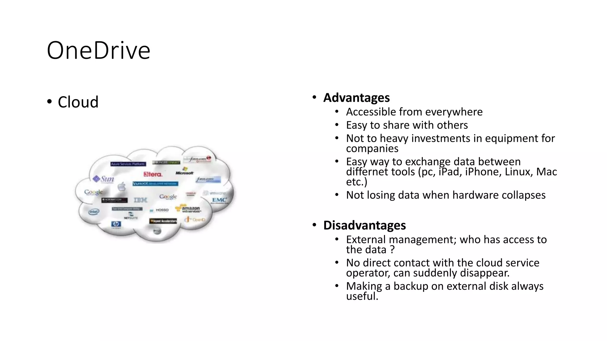OneDrive
• Cloud • Advantages
• Accessible from everywhere
• Easy to share with others
• Not to heavy investments in equipment for
companies
• Easy way to exchange data between
differnet tools (pc, iPad, iPhone, Linux, Mac
etc.)
• Not losing data when hardware collapses
• Disadvantages
• External management; who has access to
the data ?
• No direct contact with the cloud service
operator, can suddenly disappear.
• Making a backup on external disk always
useful.
 