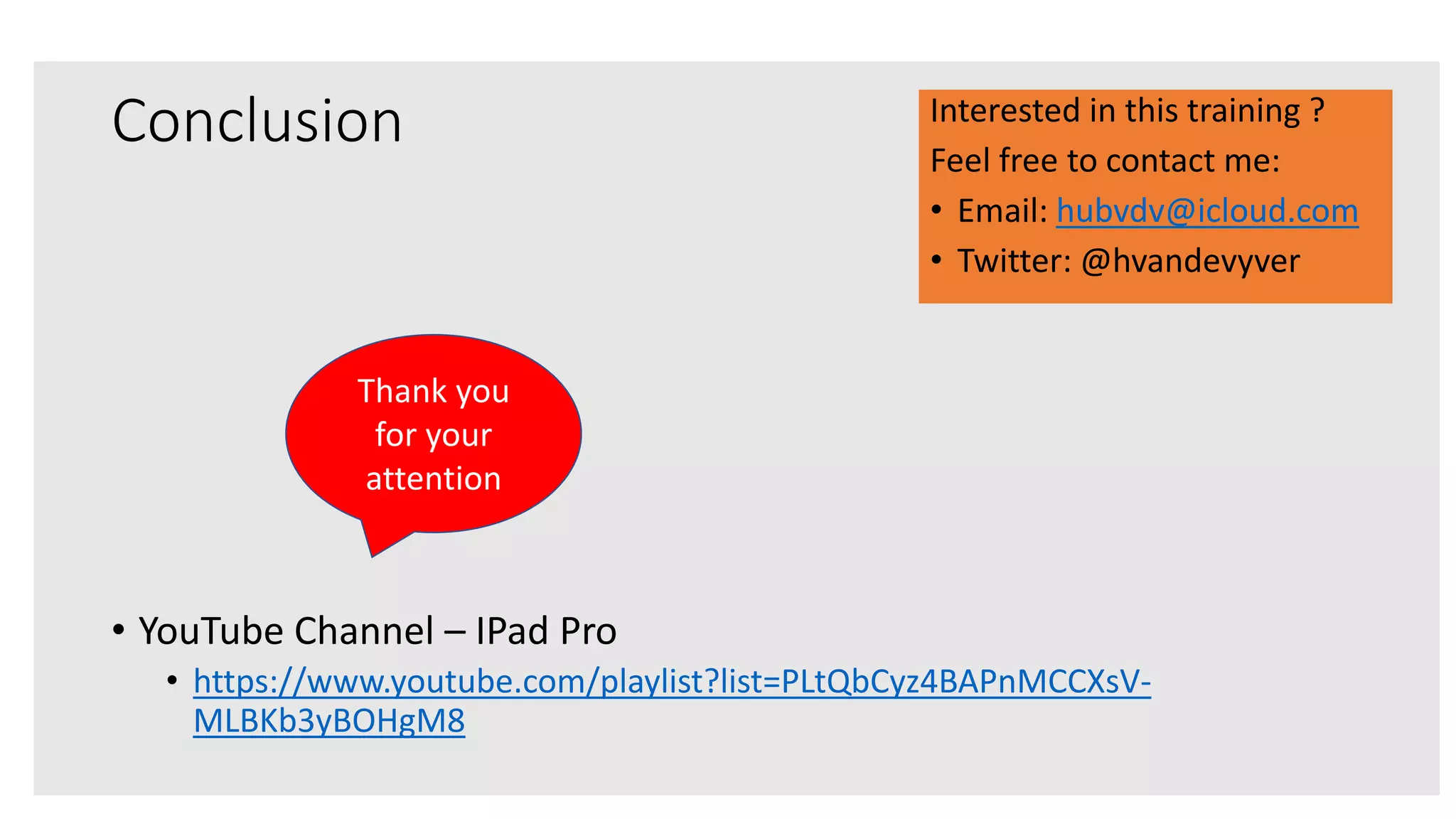 Conclusion
• YouTube Channel – IPad Pro
• https://www.youtube.com/playlist?list=PLtQbCyz4BAPnMCCXsV-
MLBKb3yBOHgM8
Thank you
for your
attention
Interested in this training ?
Feel free to contact me:
• Email: hubvdv@icloud.com
• Twitter: @hvandevyver
 