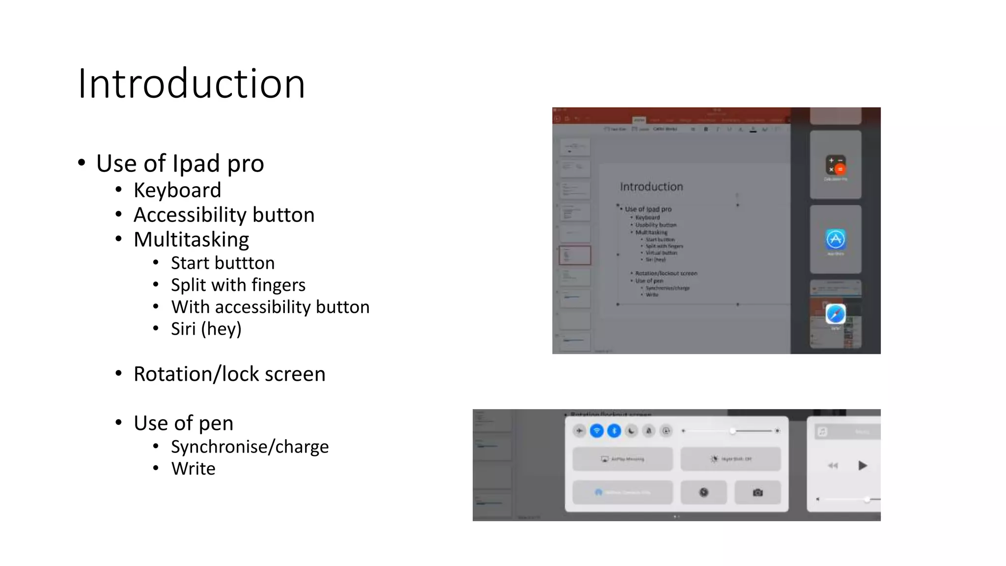 Introduction
• Use of Ipad pro
• Keyboard
• Accessibility button
• Multitasking
• Start buttton
• Split with fingers
• With accessibility button
• Siri (hey)
• Rotation/lock screen
• Use of pen
• Synchronise/charge
• Write
 