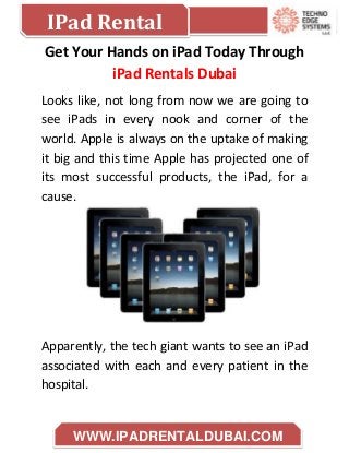 IPad Rental
WWW.IPADRENTALDUBAI.COM
Get Your Hands on iPad Today Through
iPad Rentals Dubai
Looks like, not long from now we are going to
see iPads in every nook and corner of the
world. Apple is always on the uptake of making
it big and this time Apple has projected one of
its most successful products, the iPad, for a
cause.
Apparently, the tech giant wants to see an iPad
associated with each and every patient in the
hospital.
 