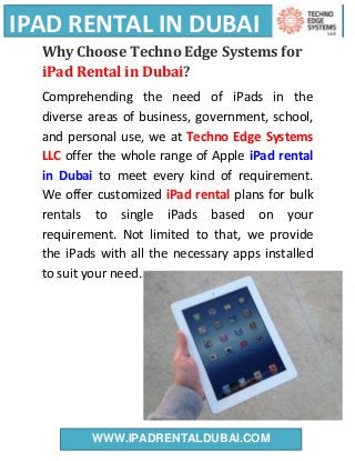 IPAD RENTAL IN DUBAI
WWW.IPADRENTALDUBAI.COM
Why Choose Techno Edge Systems for
iPad Rental in Dubai?
Comprehending the need of iPads in the
diverse areas of business, government, school,
and personal use, we at Techno Edge Systems
LLC offer the whole range of Apple iPad rental
in Dubai to meet every kind of requirement.
We offer customized iPad rental plans for bulk
rentals to single iPads based on your
requirement. Not limited to that, we provide
the iPads with all the necessary apps installed
to suit your need.
 