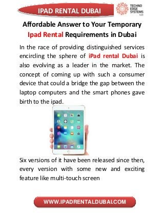 IPAD RENTAL DUBAI
WWW.IPADRENTALDUBAI.COM
Affordable Answer to Your Temporary
Ipad Rental Requirements in Dubai
In the race of providing distinguished services
encircling the sphere of iPad rental Dubai is
also evolving as a leader in the market. The
concept of coming up with such a consumer
device that could a bridge the gap between the
laptop computers and the smart phones gave
birth to the ipad.
Six versions of it have been released since then,
every version with some new and exciting
feature like multi-touch screen
 