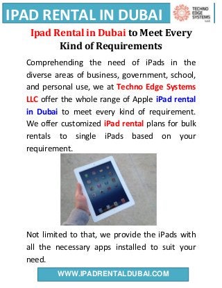 IPAD RENTAL IN DUBAI
WWW.IPADRENTALDUBAI.COM
Ipad Rental in Dubai to Meet Every
Kind of Requirements
Comprehending the need of iPads in the
diverse areas of business, government, school,
and personal use, we at Techno Edge Systems
LLC offer the whole range of Apple iPad rental
in Dubai to meet every kind of requirement.
We offer customized iPad rental plans for bulk
rentals to single iPads based on your
requirement.
Not limited to that, we provide the iPads with
all the necessary apps installed to suit your
need.
 
