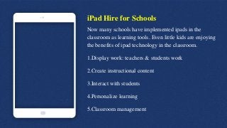 iPad Hire for Schools
Now many schools have implemented ipads in the
classroom as learning tools. Even little kids are enjoying
the benefits of ipad technology in the classroom.
1.Display work: teachers & students work
2.Create instructional content
3.Interact with students
4.Personalize learning
5.Classroom management
 