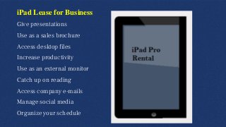 iPad Lease for Business
Give presentations
Use as a sales brochure
Access desktop files
Increase productivity
Use as an external monitor
Catch up on reading
Access company e-mails
Manage social media
Organize your schedule
 