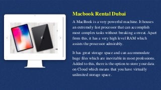 Macbook Rental Dubai
A MacBook is a very powerful machine. It houses
an extremely fast processor that can accomplish
most complex tasks without breaking a sweat. Apart
from this, it has a very high level RAM which
assists the processor admirably.
It has great storage space and can accommodate
huge files which are inevitable in most professions.
Added to this, there is the option to store your data
on Cloud which means that you have virtually
unlimited storage space.
 