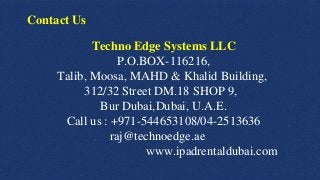 Techno Edge Systems LLC
P.O.BOX-116216,
Talib, Moosa, MAHD & Khalid Building,
312/32 Street DM.18 SHOP 9,
Bur Dubai,Dubai, U.A.E.
Call us : +971-544653108/04-2513636
raj@technoedge.ae
www.ipadrentaldubai.com
Contact Us
 