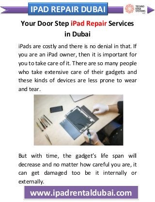 c IPAD REPAIR DUBAI
www.ipadrentaldubai.com
Your Door Step iPad Repair Services
in Dubai
iPads are costly and there is no denial in that. If
you are an iPad owner, then it is important for
you to take care of it. There are so many people
who take extensive care of their gadgets and
these kinds of devices are less prone to wear
and tear.
But with time, the gadget’s life span will
decrease and no matter how careful you are, it
can get damaged too be it internally or
externally.
 