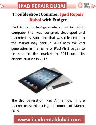 c IPAD REPAIR DUBAI
www.ipadrentaldubai.com
Troubleshoot Common Ipad Repair
Dubai with Budget
iPad Air is the first-generation iPad Air tablet
computer that was designed, developed and
marketed by Apple Inc that was released into
the market way back in 2013 with the 2nd
generation in the name of iPad Air 2 began to
be sold in the market in 2014 until its
discontinuation in 2017.
The 3rd generation iPad Air is now in the
market released during the month of March.
2019.
 