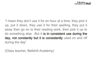 “I mean they don’t use it for an hour at a time, they pick it
up, put it down, they use it for their spelling, they put it
away then go on to their reading work, then pick it up to
do something else.  But it is in consistent use during the
day, not constantly but it is consistently used on and off
during the day”
(Class teacher, Bellshill Academy)

 
