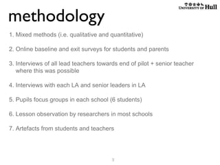 methodology
1. Mixed methods (i.e. qualitative and quantitative)
2. Online baseline and exit surveys for students and parents
3. Interviews of all lead teachers towards end of pilot + senior teacher
where this was possible
4. Interviews with each LA and senior leaders in LA
5. Pupils focus groups in each school (6 students)
6. Lesson observation by researchers in most schools
7. Artefacts from students and teachers

3

 