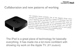 Collaboration and new patterns of working
I’ve certainly
found probably
one of the big
changed the cla
gest things th
ssroom dynam
at’s
ics is Apple TV
it as a teachin
bec aus e I c a n
g tool and they
use
can use it to s
you’re doing p
hare their work
eer assessme
; so
nt, you’re ass
because they’v
essing them y
e got their stu
ourself
ff up on the s
them and make
creen, you can
sure everyone
stop
is on the right
up that’s really
track or put a p
good and use it
iece
as a modelling
(Teacher - Gav
piece
inburn Primar
y School)

The iPad is a great piece of technology for basically
everything. It has made me a lot more confident with
showing my work on the Apple TV. (P7 student)

 