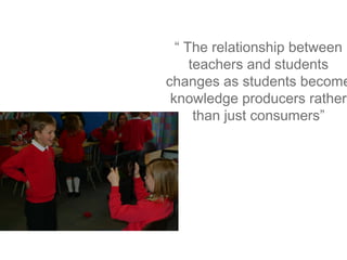 “ The relationship between
teachers and students
changes as students become
knowledge producers rather
than just consumers”

 