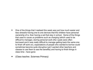 •

One of the things that I realised this week was just how much easier and
less stressful having one to one devices that the children have personal
ownership of is, than having a set that stay in school.  Some of the things
that used to cause us problems such as charging (which used to be
difficult to manage), storing personal work (the i-pads were often
borrowed and it was really difficult to manage getting back the same one
to finish off work on), expectations of people who wanted to borrow could
sometimes become quite disruptive (yet I wanted other teachers and
classes to use them to see the benefits) and having to finish things in
class time - have gone

•

(Class teacher, Sciennes Primary)  

 