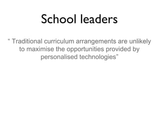 School leaders
“ Traditional curriculum arrangements are unlikely
to maximise the opportunities provided by
personalised technologies”

 