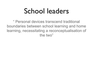 School leaders
“ Personal devices transcend traditional
boundaries between school learning and home
learning, necessitating a reconceptualisation of
the two”

 