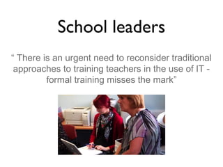 School leaders
“ There is an urgent need to reconsider traditional
approaches to training teachers in the use of IT formal training misses the mark”

 