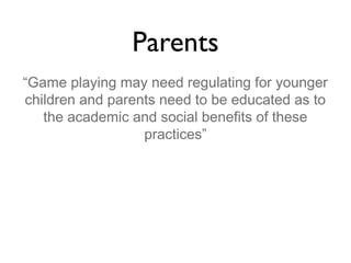 Parents
“Game playing may need regulating for younger
children and parents need to be educated as to
the academic and social benefits of these
practices”

 