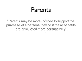 Parents
“Parents may be more inclined to support the
purchase of a personal device if these benefits
are articulated more persuasively”

 