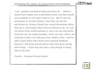 Changing the nature of assessment and feedback
“I

can upload a worksheet okay and they can … before I

would have maybe sent a worksheet home and they would
just complete it and send it back to me.  But if I put the
worksheet on ‘Screen Chomp’, then they can do the
worksheet on ‘Screen Chomp’ but record themselves while
they do it, and explain what they are doing to me, so I can
see where their understanding is, and I can see any points
that they are not understanding.  And I can also, when I am
marking it when I am talking to the children after, I will be
able to give them more direct and targeted feedback
because I will know exactly where they have gone wrong
with things.  I think that has been a big change in being
able to do that”
Teacher - Chryston Primary School

CfE

 