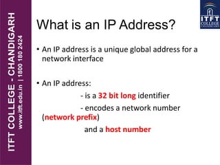 What is an IP Address?
• An IP address is a unique global address for a
network interface
• An IP address:
- is a 32 bit long identifier
- encodes a network number
(network prefix)
and a host number
 