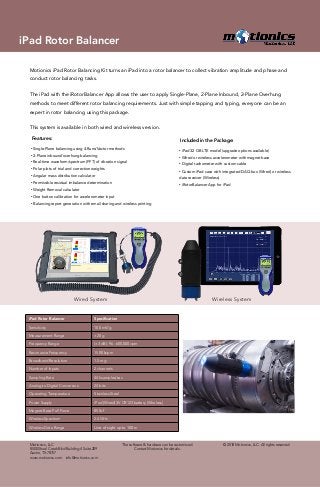 Motionics iPad Rotor Balancing Kit turns an iPad into a rotor balancer to collect vibration amplitude and phase and
conduct rotor balancing tasks.
The iPad with the iRotorBalancer App allows the user to apply Single-Plane, 2-Plane Inbound, 2-Plane Overhung
methods to meet different rotor balancing requirements. Just with simple tapping and typing, everyone can be an
expert in rotor balancing using this package.
This system is available in both wired and wireless version.
• Single-Plane balancing using 4-Runs/Vector methods
• 2-Plane inbound/overhung balancing
• Real-time waveform/spectrum (FFT) of vibration signal
• Polar plots of trial and correction weights
• Angular mass distribution calculator
• Permissible residual imbalance determination
• Weight Removal calculator
• One button calibration for accelerometer input
• Balancing report generation with email sharing and wireless printing
• iPad 32 GB LTE model (upgrade options available)
• Wired or wireless accelerometer with magnet base
• Digital tachometer with custom cable
• Custom iPad case with integrated DAQ box (Wired) or wireless
data receiver (Wireless)
• iRotorBalancer App for iPad
Features: Included in the Package:
Wireless SystemWired System
iPad Rotor Balancer Specification
Sensitivity 100 mV/g
Measurement Range ±20 g
Frequency Range (±3 dB): 96 - 600,000 cpm
Resonance Frequency 1500 kcpm
Broadband Resolution 1.5 mg
Number of Inputs 2 channels
Sampling Rate 44k samples/sec
Analog to Digital Conversion 24 bits
Operating Temperature Stainless Steel
Power Supply iPad (Wired) 3V CR123 battery (Wireless)
Magnet Base Pull Force 85 lbf
Wireless Spectrum 2.4 GHz
Wireless Data Range Line of sight up to 100 m
© 2018 Motionics, LLC. All rights reserved.Motionics, LLC
8500 Shoal Creek Blvd Building 4 Suite 209
Austin, TX 78757
www.motionics.com info@motionics.com
The software & hardware can be customized.
Contact Motionics for details.
iPad Rotor Balancer
 