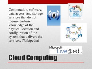 Cloud ComputingComputation, software, data access, and storage services that do not require end-user knowledge of the physical location and configuration of the system that delivers the services. (Wikipedia)