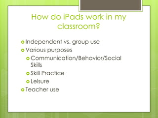 How do iPads work in my
classroom?
 Independent vs. group use
 Various purposes
 Communication/Behavior/Social
Skills
 Skill Practice
 Leisure
 Teacher use
 