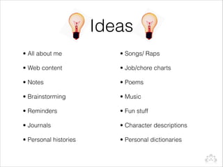 Ideas
• All about me            • Songs/ Raps

• Web content             • Job/chore charts

• Notes                   • Poems

• Brainstorming           • Music

• Reminders               • Fun stuff

• Journals                • Character descriptions

• Personal histories      • Personal dictionaries
 