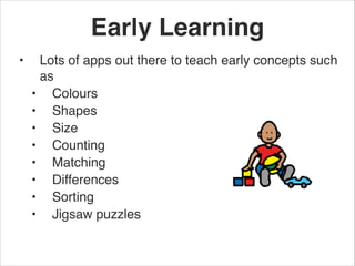 Early Learning
•    Lots of apps out there to teach early concepts such
     as 
    • Colours
    • Shapes
    • Size
    • Counting 
    • Matching
    • Differences 
    • Sorting
    • Jigsaw puzzles
 