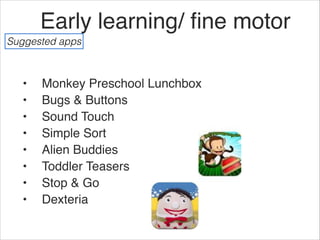 Early learning/ ﬁne motor
Suggested apps



  •   Monkey Preschool Lunchbox
  •   Bugs & Buttons
  •   Sound Touch
  •   Simple Sort
  •   Alien Buddies
  •   Toddler Teasers
  •   Stop & Go
  •   Dexteria
 