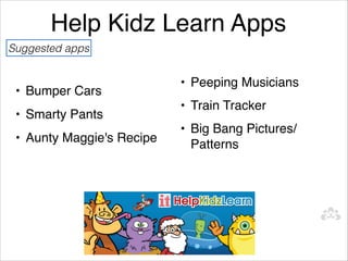 Help Kidz Learn Apps
Suggested apps
   
                           • Peeping Musicians
 • Bumper Cars
                           • Train Tracker
 • Smarty Pants
                           • Big Bang Pictures/
 • Aunty Maggie's Recipe
                             Patterns
 