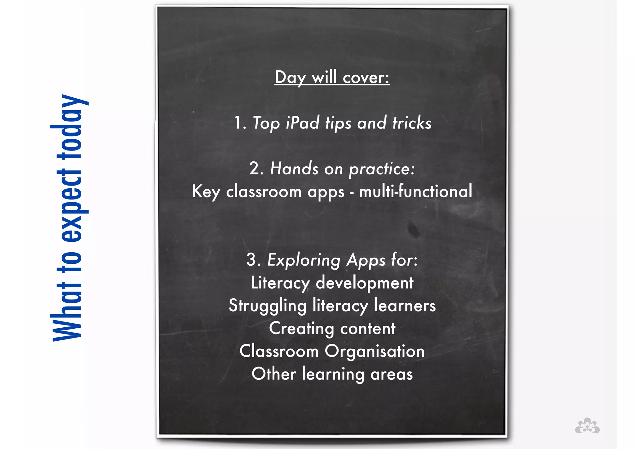 ! 
! 
Day will cover: 
today 
! 
expect to What ! 1. Top iPad tips and tricks 
! 
2. Hands on practice: 
Key classroom apps - multi-functional 
! 
! 
3. Exploring Apps for: 
Literacy development 
Struggling literacy learners 
Creating content 
Classroom Organisation 
Other learning areas 
 