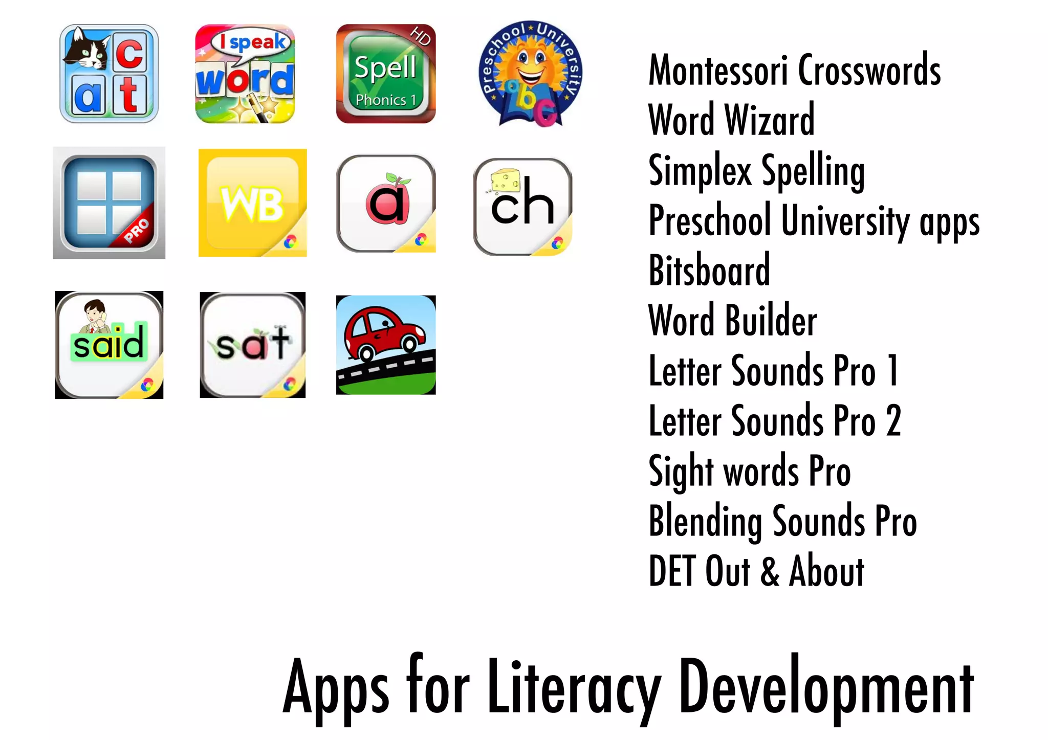 Montessori Crosswords 
Word Wizard 
Simplex Spelling 
Preschool University apps 
Bitsboard 
Word Builder 
Letter Sounds Pro 1 
Letter Sounds Pro 2 
Sight words Pro 
Blending Sounds Pro 
DET Out & About 
Apps for Literacy Development 
 