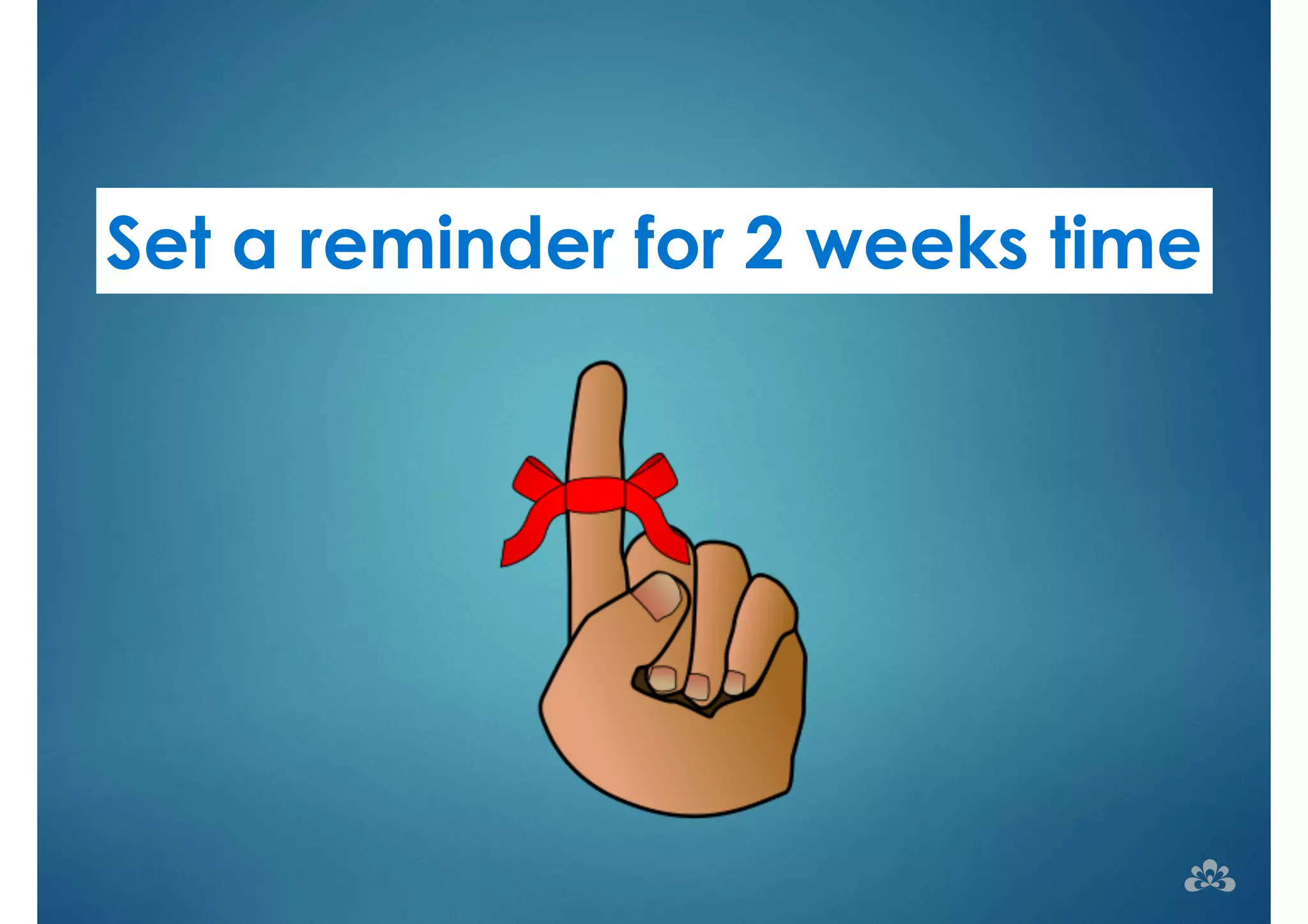 Set a reminder for 2 weeks time 
 