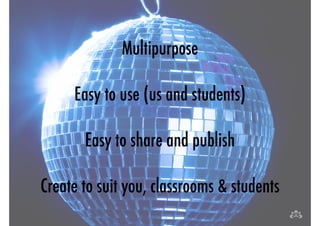 Multipurpose 
! 
Easy to use (us and students) 
! 
Easy to share and publish 
! 
Create to suit you, classrooms & students 
 