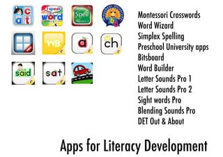 Montessori Crosswords 
Word Wizard 
Simplex Spelling 
Preschool University apps 
Bitsboard 
Word Builder 
Letter Sounds Pro 1 
Letter Sounds Pro 2 
Sight words Pro 
Blending Sounds Pro 
DET Out & About 
Apps for Literacy Development 
 