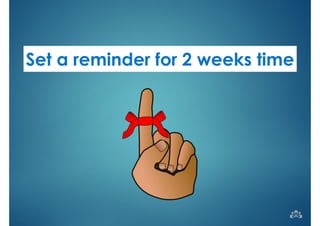 Set a reminder for 2 weeks time 
 