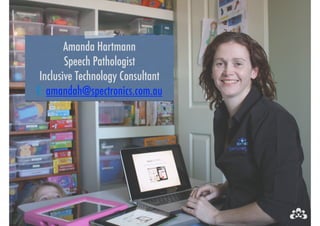 Amanda Hartmann 
Speech Pathologist 
Inclusive Technology Consultant 
E: amandah@spectronics.com.au 
