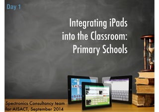 Integrating iPads 
into the Classroom: 
Primary Schools 
Day 1 
Spectronics Consultancy team 
for AISACT, September 2014 
 