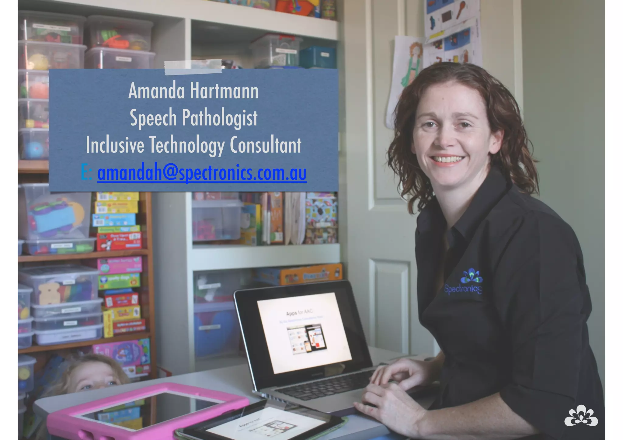 Amanda Hartmann 
Speech Pathologist 
Inclusive Technology Consultant 
E: amandah@spectronics.com.au 
