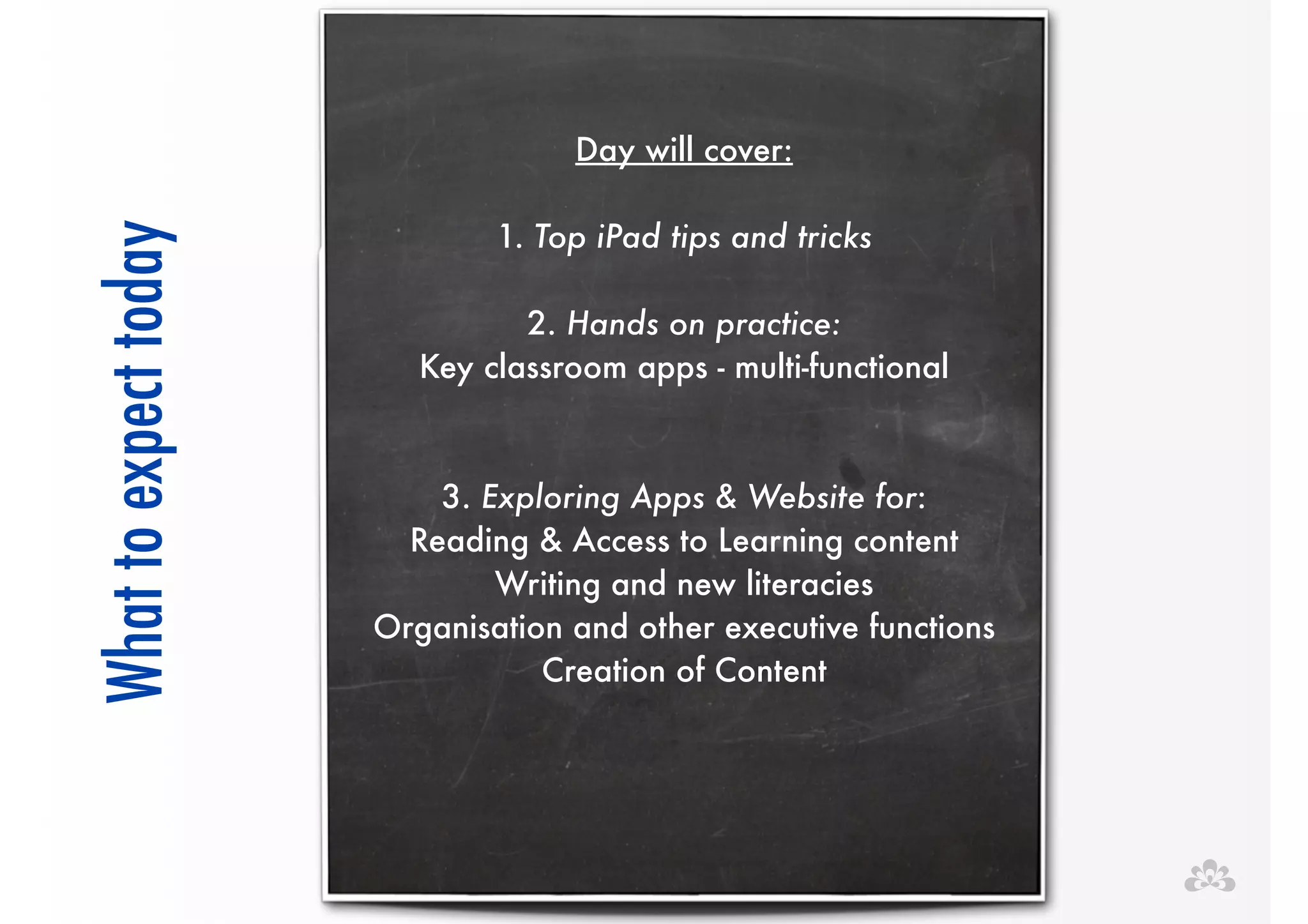 !! 
Day will cover: 
! 
1. Top iPad tips and tricks 
! 
2. Hands on practice: 
Key classroom apps - multi-functional 
!! 
3. Exploring Apps & Website for: 
Reading & Access to Learning content 
Writing and new literacies 
Organisation and other executive functions 
Creation of Content 
! 
What to expect today 
 