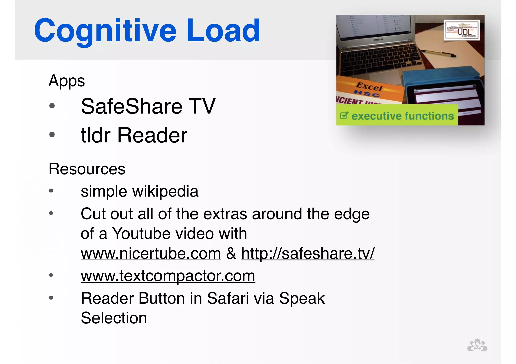 Cognitive Load 
Apps! 
• SafeShare TV! 
• tldr Reader! 
! 
Resources! 
• simple wikipedia! 
• Cut out all of the extras around the edge 
of a Youtube video with 
www.nicertube.com & http://safeshare.tv/ ! 
• www.textcompactor.com ! 
• Reader Button in Safari via Speak 
Selection! 
! 
! 
 
