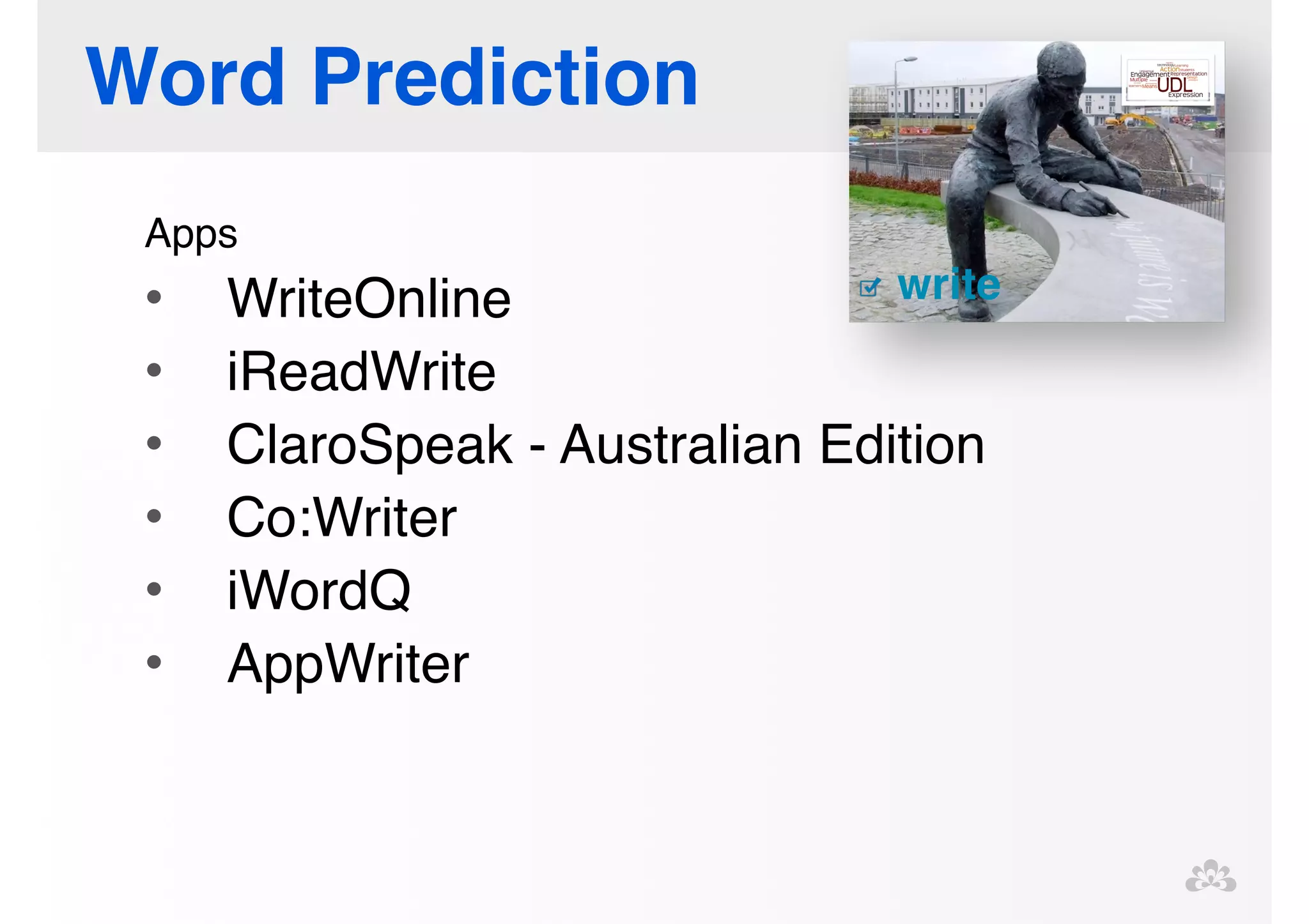 Word Prediction 
Apps! 
• WriteOnline! 
• iReadWrite! 
• ClaroSpeak - Australian Edition! 
• Co:Writer! 
• iWordQ! 
• AppWriter 
 