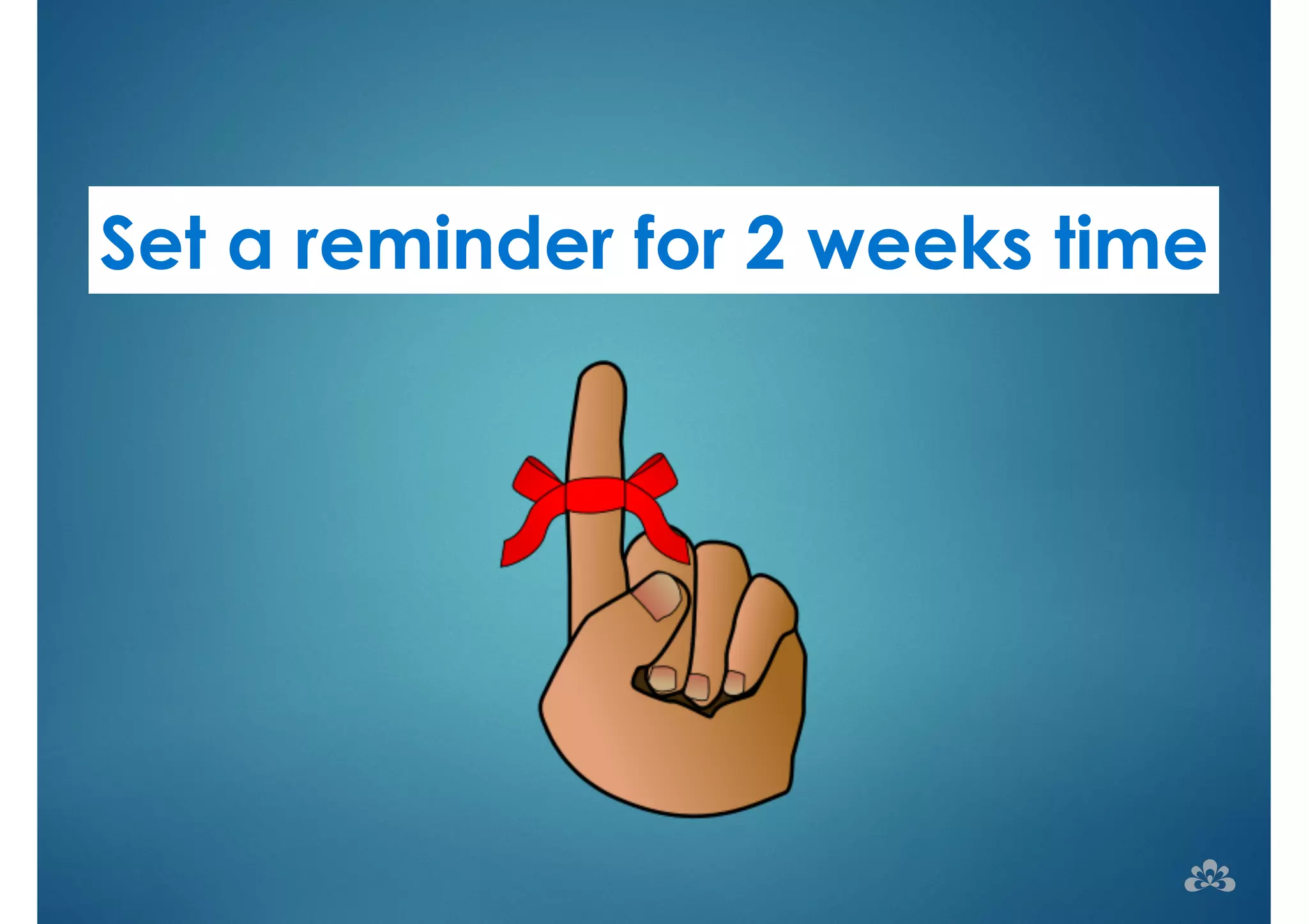 Set a reminder for 2 weeks time 
 