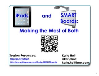 1
iPads and SMART
Boards:
Making the Most of Both
Karla Holt
@karlaholt
karla.holt@me.com
Session Resources:
http://erlc.wikispaces.com/iPads-SMARTBoards
http://bit.ly/1faNQiX
 